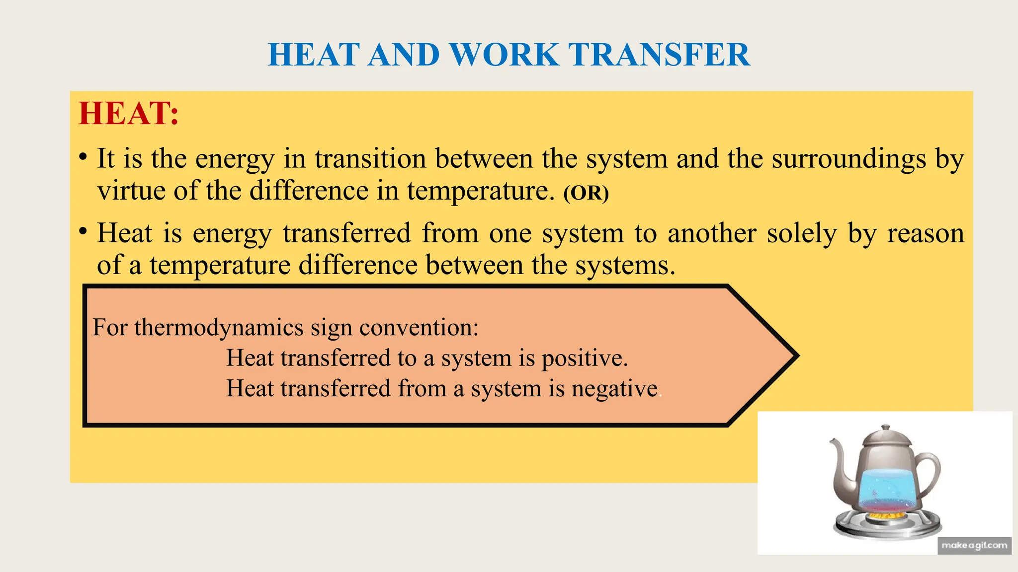 HEAT AND WORK TRANSFER
HEAT:
• It is the energy in transition between the system and the surroundings by
virtue of the difference in temperature. (OR)
• Heat is energy transferred from one system to another solely by reason
of a temperature difference between the systems.
For thermodynamics sign convention:
Heat transferred to a system is positive.
Heat transferred from a system is negative.
 
