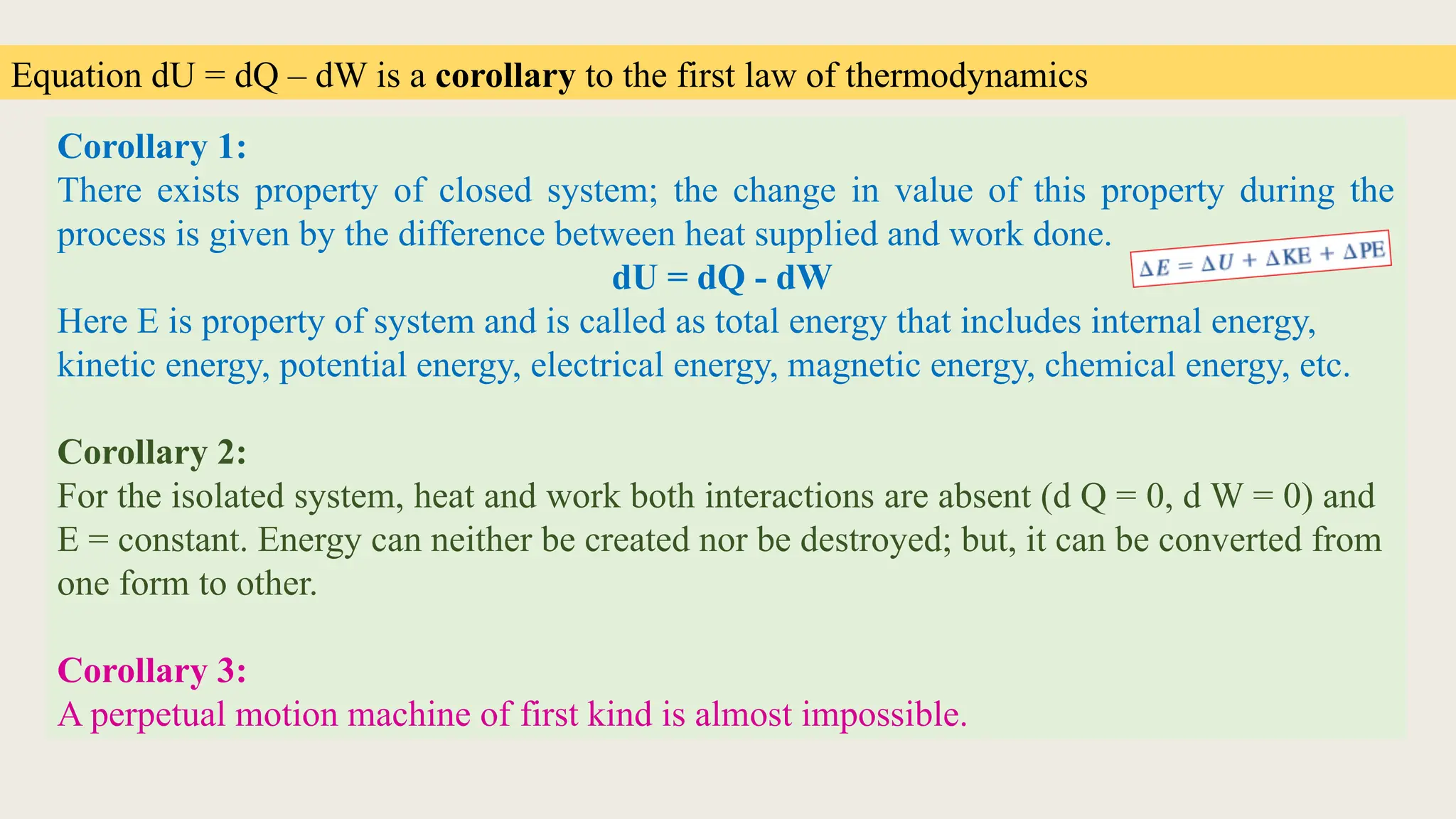 Equation dU = dQ – dW is a corollary to the first law of thermodynamics
Corollary 1:
There exists property of closed system; the change in value of this property during the
process is given by the difference between heat supplied and work done.
dU = dQ - dW
Here E is property of system and is called as total energy that includes internal energy,
kinetic energy, potential energy, electrical energy, magnetic energy, chemical energy, etc.
Corollary 2:
For the isolated system, heat and work both interactions are absent (d Q = 0, d W = 0) and
E = constant. Energy can neither be created nor be destroyed; but, it can be converted from
one form to other.
Corollary 3:
A perpetual motion machine of first kind is almost impossible.
 