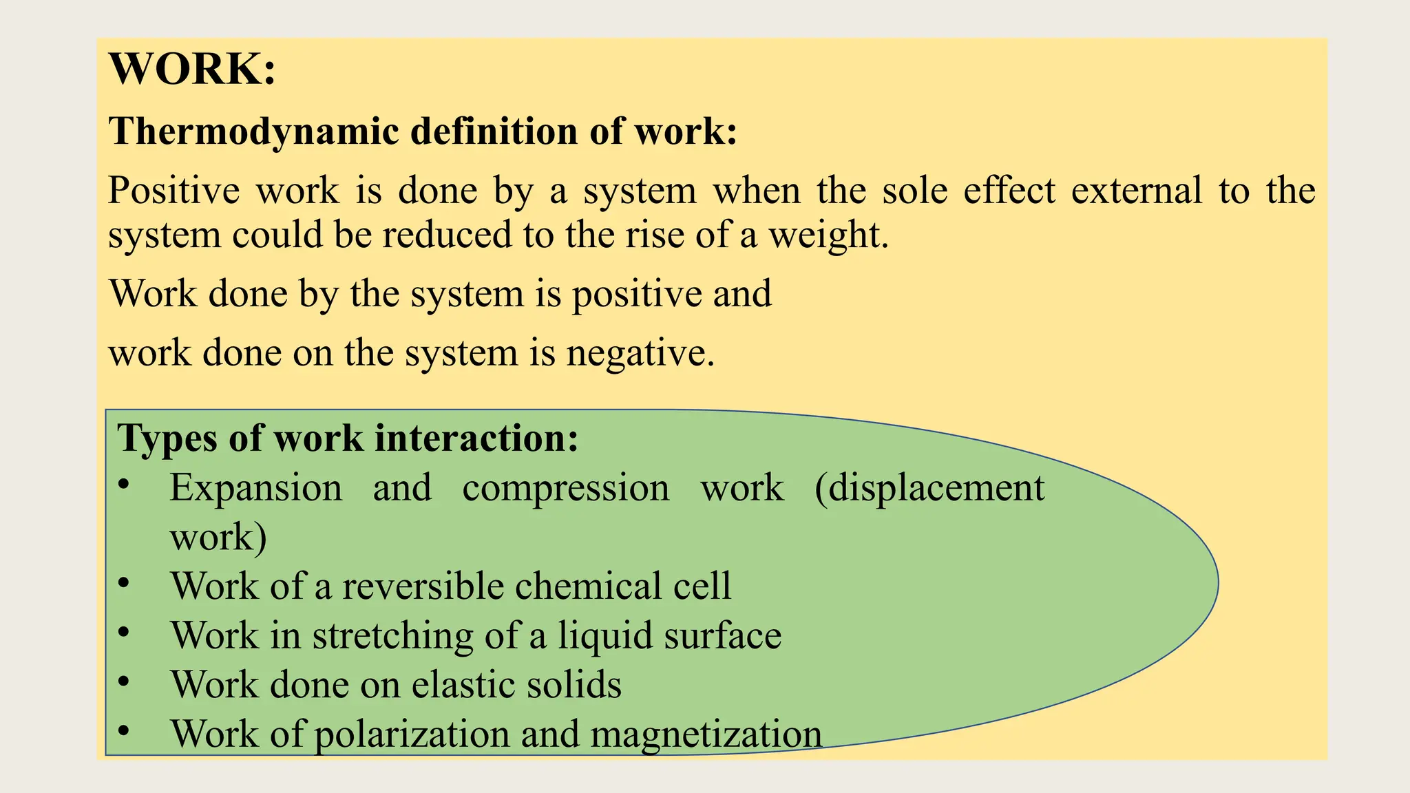 WORK:
Thermodynamic definition of work:
Positive work is done by a system when the sole effect external to the
system could be reduced to the rise of a weight.
Work done by the system is positive and
work done on the system is negative.
Types of work interaction:
• Expansion and compression work (displacement
work)
• Work of a reversible chemical cell
• Work in stretching of a liquid surface
• Work done on elastic solids
• Work of polarization and magnetization
 