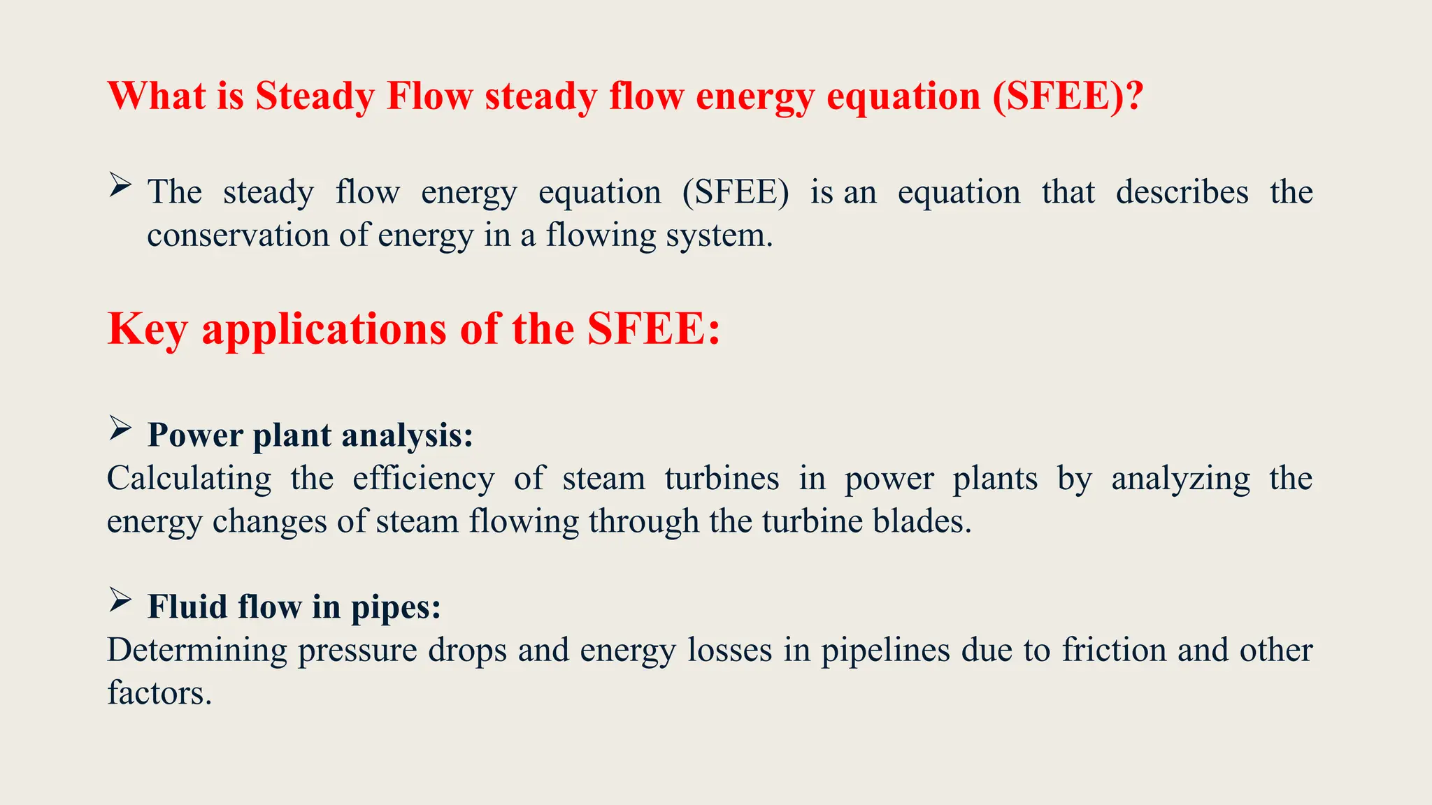 What is Steady Flow steady flow energy equation (SFEE)?
 The steady flow energy equation (SFEE) is an equation that describes the
conservation of energy in a flowing system.
Key applications of the SFEE:
 Power plant analysis:
Calculating the efficiency of steam turbines in power plants by analyzing the
energy changes of steam flowing through the turbine blades.
 Fluid flow in pipes:
Determining pressure drops and energy losses in pipelines due to friction and other
factors.
 