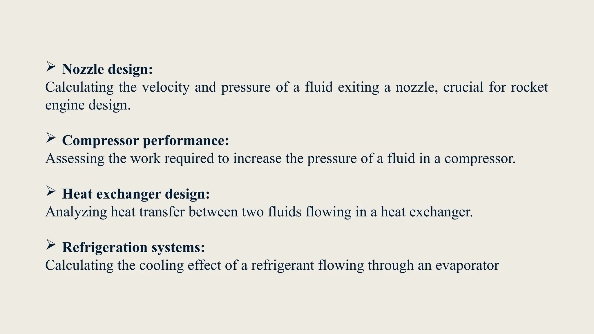  Nozzle design:
Calculating the velocity and pressure of a fluid exiting a nozzle, crucial for rocket
engine design.
 Compressor performance:
Assessing the work required to increase the pressure of a fluid in a compressor.
 Heat exchanger design:
Analyzing heat transfer between two fluids flowing in a heat exchanger.
 Refrigeration systems:
Calculating the cooling effect of a refrigerant flowing through an evaporator
 