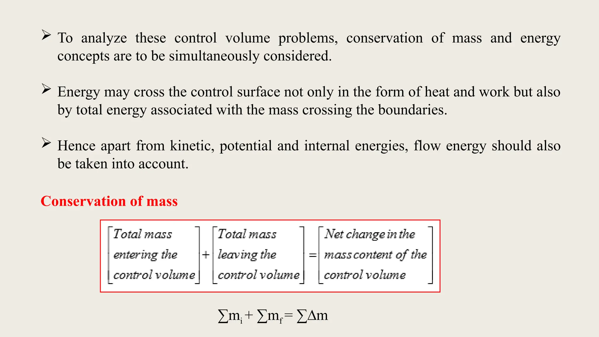  To analyze these control volume problems, conservation of mass and energy
concepts are to be simultaneously considered.
 Energy may cross the control surface not only in the form of heat and work but also
by total energy associated with the mass crossing the boundaries.
 Hence apart from kinetic, potential and internal energies, flow energy should also
be taken into account.
Conservation of mass
∑mi + ∑mf = ∑∆m
 