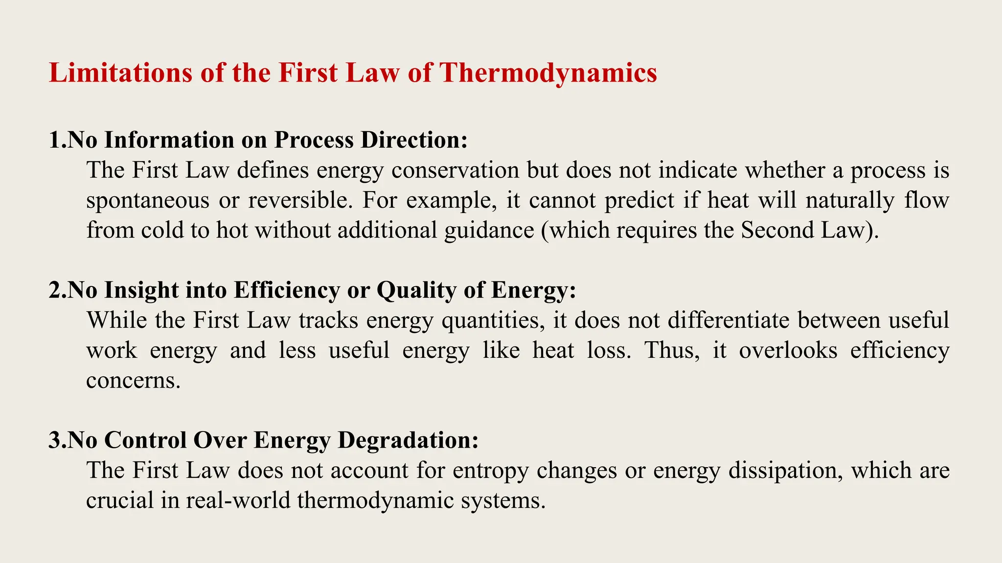 Limitations of the First Law of Thermodynamics
1.No Information on Process Direction:
The First Law defines energy conservation but does not indicate whether a process is
spontaneous or reversible. For example, it cannot predict if heat will naturally flow
from cold to hot without additional guidance (which requires the Second Law).
2.No Insight into Efficiency or Quality of Energy:
While the First Law tracks energy quantities, it does not differentiate between useful
work energy and less useful energy like heat loss. Thus, it overlooks efficiency
concerns.
3.No Control Over Energy Degradation:
The First Law does not account for entropy changes or energy dissipation, which are
crucial in real-world thermodynamic systems.
 