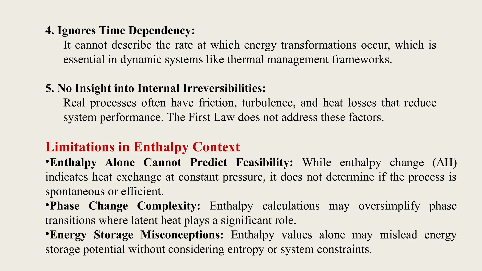 Limitations in Enthalpy Context
•Enthalpy Alone Cannot Predict Feasibility: While enthalpy change (ΔH)
indicates heat exchange at constant pressure, it does not determine if the process is
spontaneous or efficient.
•Phase Change Complexity: Enthalpy calculations may oversimplify phase
transitions where latent heat plays a significant role.
•Energy Storage Misconceptions: Enthalpy values alone may mislead energy
storage potential without considering entropy or system constraints.
4. Ignores Time Dependency:
It cannot describe the rate at which energy transformations occur, which is
essential in dynamic systems like thermal management frameworks.
5. No Insight into Internal Irreversibilities:
Real processes often have friction, turbulence, and heat losses that reduce
system performance. The First Law does not address these factors.
 