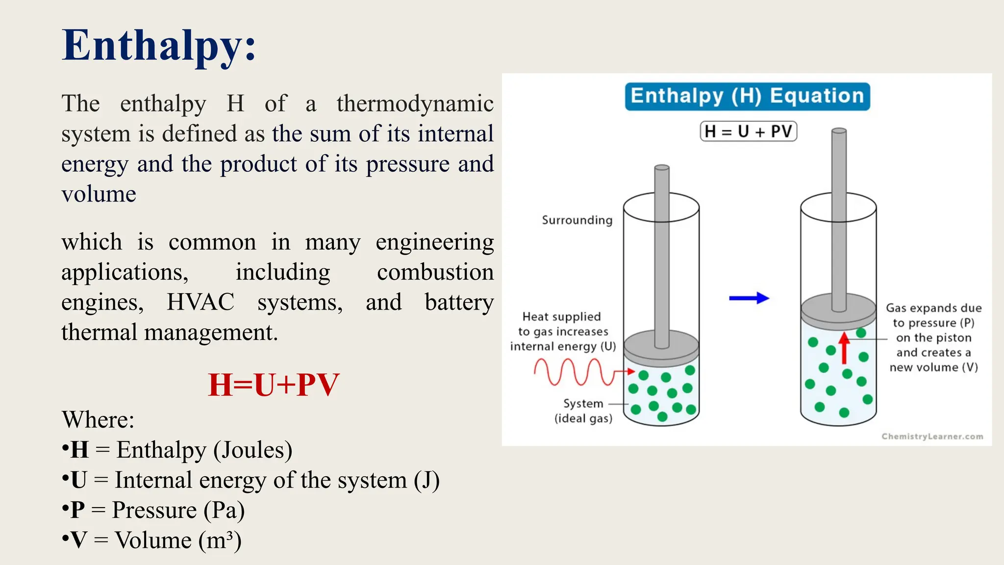 Enthalpy:
The enthalpy H of a thermodynamic
system is defined as the sum of its internal
energy and the product of its pressure and
volume
which is common in many engineering
applications, including combustion
engines, HVAC systems, and battery
thermal management.
H=U+PV
Where:
•H = Enthalpy (Joules)
•U = Internal energy of the system (J)
•P = Pressure (Pa)
•V = Volume (m³)
 