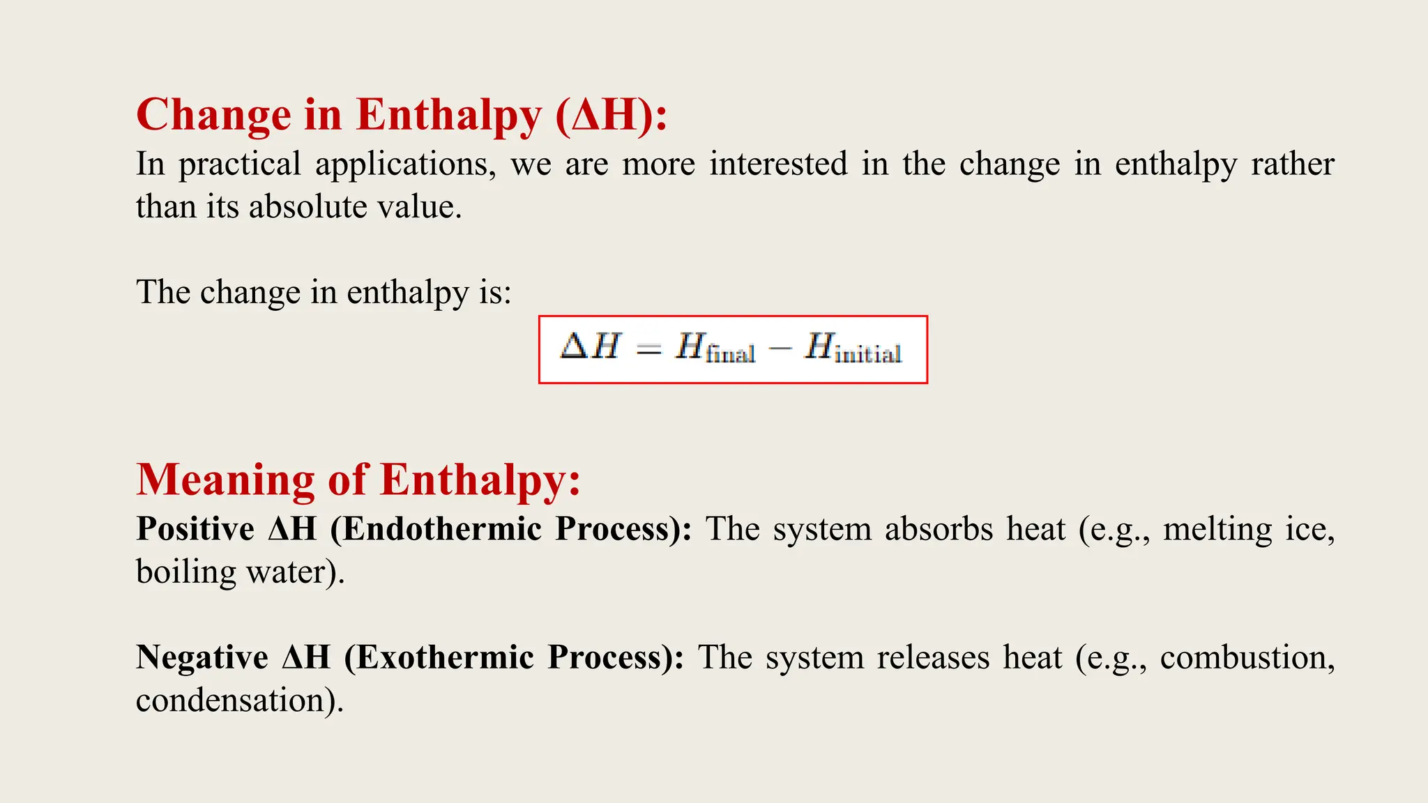 Change in Enthalpy (ΔH):
In practical applications, we are more interested in the change in enthalpy rather
than its absolute value.
The change in enthalpy is:
Meaning of Enthalpy:
Positive ΔH (Endothermic Process): The system absorbs heat (e.g., melting ice,
boiling water).
Negative ΔH (Exothermic Process): The system releases heat (e.g., combustion,
condensation).
 