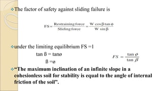 The factor of safety against sliding failure is
under the limiting equilibrium FS =1
tan ß = tanø
ß =ø
“The maximum inclination of an infinite slope in a
cohesionless soil for stability is equal to the angle of internal
friction of the soil”.
 