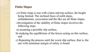 Finite Slopes
A finite slope is one with a base and top surface, the height
being limited. The inclined faces of earth dams,
embankments, excavation and the like are all finite slopes.
Investigation of the stability of finite slopes involves the
following steps
a) assuming a possible slip surface,
b) studying the equilibrium of the forces acting on this surface,
and
c) Repeating the process until the worst slip surface, that is, the
one with minimum margin of safety is found.
 