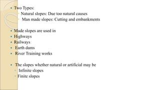  Two Types:
 Natural slopes: Due too natural causes
 Man made slopes: Cutting and embankments
 Made slopes are used in
 Highways
 Railways
 Earth dams
 River Training works
 The slopes whether natural or artificial may be
◦ Infinite slopes
◦ Finite slopes
 