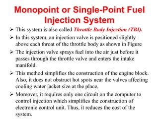 Monopoint or Single-Point Fuel
Injection System
 This system is also called Throttle Body Injection (TBI).
 In this system, an injection valve is positioned slightly
above each throat of the throttle body as shown in Figure
 The injection valve sprays fuel into the air just before it
passes through the throttle valve and enters the intake
manifold.
 This method simplifies the construction of the engine block.
Also, it does not obstruct hot spots near the valves affecting
cooling water jacket size at the place.
 Moreover, it requires only one circuit on the computer to
control injection which simplifies the construction of
electronic control unit. Thus, it reduces the cost of the
system.
 