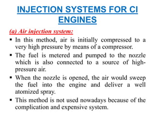 INJECTION SYSTEMS FOR CI
ENGINES
(a) Air injection system:
 In this method, air is initially compressed to a
very high pressure by means of a compressor.
 The fuel is metered and pumped to the nozzle
which is also connected to a source of high-
pressure air.
 When the nozzle is opened, the air would sweep
the fuel into the engine and deliver a well
atomized spray.
 This method is not used nowadays because of the
complication and expensive system.
 