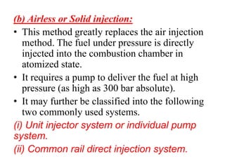 (b) Airless or Solid injection:
• This method greatly replaces the air injection
method. The fuel under pressure is directly
injected into the combustion chamber in
atomized state.
• It requires a pump to deliver the fuel at high
pressure (as high as 300 bar absolute).
• It may further be classified into the following
two commonly used systems.
(i) Unit injector system or individual pump
system.
(ii) Common rail direct injection system.
 