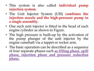 • This system is also called individual pump
injection system.
• The Unit Injector System (UIS) combines the
injection nozzle and the high-pressure pump in
a single assembly.
• One such unit injector is fitted in the head of each
engine cylinder as shown in Figure.
• The high pressure is built-up by the activation of
the pump plunger of the unit injector by the
engine camshaft via a tappet or rocker arm.
• The basic operation can be described as a sequence
of four separate phases such as filling phase, spill
phase, injection phase and pressure reduction
phase.
 
