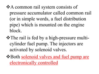 A common rail system consists of
pressure accumulator called common rail
(or in simple words, a fuel distribution
pipe) which is mounted on the engine
block.
The rail is fed by a high-pressure multi-
cylinder fuel pump. The injectors are
activated by solenoid valves.
Both solenoid valves and fuel pump are
electronically controlled
 