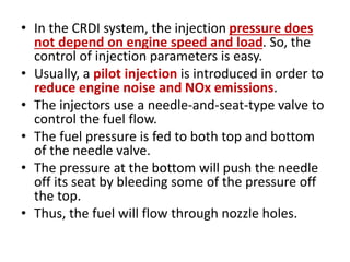 • In the CRDI system, the injection pressure does
not depend on engine speed and load. So, the
control of injection parameters is easy.
• Usually, a pilot injection is introduced in order to
reduce engine noise and NOx emissions.
• The injectors use a needle-and-seat-type valve to
control the fuel flow.
• The fuel pressure is fed to both top and bottom
of the needle valve.
• The pressure at the bottom will push the needle
off its seat by bleeding some of the pressure off
the top.
• Thus, the fuel will flow through nozzle holes.
 