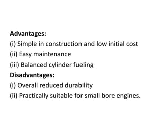 Advantages:
(i) Simple in construction and low initial cost
(ii) Easy maintenance
(iii) Balanced cylinder fueling
Disadvantages:
(i) Overall reduced durability
(ii) Practically suitable for small bore engines.
 