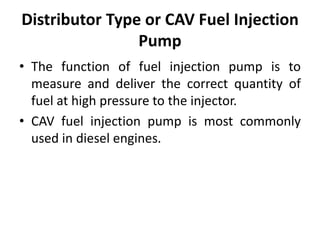 Distributor Type or CAV Fuel Injection
Pump
• The function of fuel injection pump is to
measure and deliver the correct quantity of
fuel at high pressure to the injector.
• CAV fuel injection pump is most commonly
used in diesel engines.
 