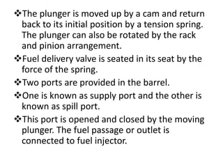 The plunger is moved up by a cam and return
back to its initial position by a tension spring.
The plunger can also be rotated by the rack
and pinion arrangement.
Fuel delivery valve is seated in its seat by the
force of the spring.
Two ports are provided in the barrel.
One is known as supply port and the other is
known as spill port.
This port is opened and closed by the moving
plunger. The fuel passage or outlet is
connected to fuel injector.
 