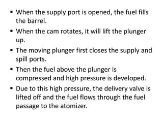  When the supply port is opened, the fuel fills
the barrel.
 When the cam rotates, it will lift the plunger
up.
 The moving plunger first closes the supply and
spill ports.
 Then the fuel above the plunger is
compressed and high pressure is developed.
 Due to this high pressure, the delivery valve is
lifted off and the fuel flows through the fuel
passage to the atomizer.
 