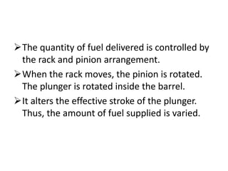 The quantity of fuel delivered is controlled by
the rack and pinion arrangement.
When the rack moves, the pinion is rotated.
The plunger is rotated inside the barrel.
It alters the effective stroke of the plunger.
Thus, the amount of fuel supplied is varied.
 