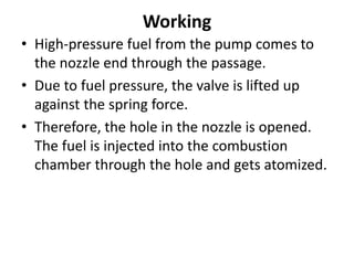 Working
• High-pressure fuel from the pump comes to
the nozzle end through the passage.
• Due to fuel pressure, the valve is lifted up
against the spring force.
• Therefore, the hole in the nozzle is opened.
The fuel is injected into the combustion
chamber through the hole and gets atomized.
 