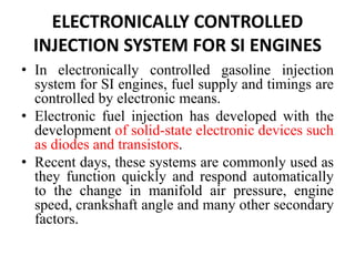 ELECTRONICALLY CONTROLLED
INJECTION SYSTEM FOR SI ENGINES
• In electronically controlled gasoline injection
system for SI engines, fuel supply and timings are
controlled by electronic means.
• Electronic fuel injection has developed with the
development of solid-state electronic devices such
as diodes and transistors.
• Recent days, these systems are commonly used as
they function quickly and respond automatically
to the change in manifold air pressure, engine
speed, crankshaft angle and many other secondary
factors.
 