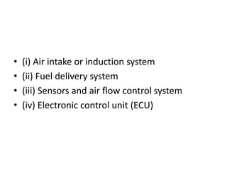 • (i) Air intake or induction system
• (ii) Fuel delivery system
• (iii) Sensors and air flow control system
• (iv) Electronic control unit (ECU)
 