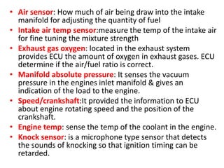 • Air sensor: How much of air being draw into the intake
manifold for adjusting the quantity of fuel
• Intake air temp sensor:measure the temp of the intake air
for fine tuning the mixture strength
• Exhaust gas oxygen: located in the exhaust system
provides ECU the amount of oxygen in exhaust gases. ECU
determine if the air/fuel ratio is correct.
• Manifold absolute pressure: It senses the vacuum
pressure in the engines inlet manifold & gives an
indication of the load to the engine.
• Speed/crankshaft:It provided the information to ECU
about engine rotating speed and the position of the
crankshaft.
• Engine temp: sense the temp of the coolant in the engine.
• Knock sensor: is a microphone type sensor that detects
the sounds of knocking so that ignition timing can be
retarded.
 