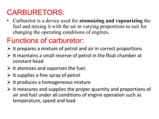 CARBURETORS:
• Carburetor is a device used for atomoizing and vapourizing the
fuel and mixing it with the air in varying proportions to suit for
changing the operating conditions of engines.
Functions of carburetor:
 It prepares a mixture of petrol and air in correct proportions.
 It maintains a small reserve of petrol in the float chamber at
constant head
 It atomizes and vaporizes the fuel.
 It supplies a fine spray of petrol
 It produces a homogeneous mixture
 It measures and supplies the proper quantity and proportions of
air and fuel under all conditions of engine operation such as
temperature, speed and load
 