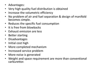 • Advantages:
• Very high quality fuel distribution is obtained
• Increase the volumetric efficiency
• No problem of air and fuel separation & design of manifold
becomes simple.
• Reduces the specific fuel consumption
• It is free from blowbacks
• Exhaust emission are less
• Better starting
• Disadvantages
• Initial cost high
• More completed mechanism
• Increased service problem
• More noise is generated
• Weight and space requirement are more than conventional
carburettor.
 