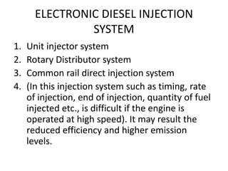 ELECTRONIC DIESEL INJECTION
SYSTEM
1. Unit injector system
2. Rotary Distributor system
3. Common rail direct injection system
4. (In this injection system such as timing, rate
of injection, end of injection, quantity of fuel
injected etc., is difficult if the engine is
operated at high speed). It may result the
reduced efficiency and higher emission
levels.
 