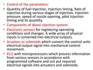 • Control of the parameters:
• Quantity of fuel injection, Injection timing, Rate of
injection during various stages of injection, Injection
pressure, speed of nozzle opening, pilot injection
timing and its quantity.
• Components of diesel injection system:
• Electronic sensors for registering operating
conditions and changes. A wide array of physical
inputs is converted into electrical outputs.
• Acuators or solenoids which convert the control units
electrical output signal into mechanical control
movement.
• ECU with microprocessors which process information
from various sensors in accordance with
programmed software and out put required
electrical signals into actuators and solenoids.
 