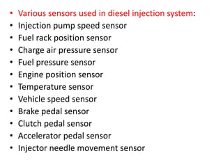 • Various sensors used in diesel injection system:
• Injection pump speed sensor
• Fuel rack position sensor
• Charge air pressure sensor
• Fuel pressure sensor
• Engine position sensor
• Temperature sensor
• Vehicle speed sensor
• Brake pedal sensor
• Clutch pedal sensor
• Accelerator pedal sensor
• Injector needle movement sensor
 