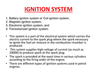 IGNITION SYSTEM
1. Battery ignition system or Coil ignition system,
2. Magneto ignition system,
3. Electronic ignition system, and
4. Transistorized ignition system.
• This system is a part of the electrical system which carries the
electric current to the spark plug where the spark necessary
to ignite the fuel-air mixture in the combustion chamber is
produced.
• This system supplies high-voltage of current (as much as
20000) to produce spark at the spark plug.
• The spark is provided at the exact time in various cylinders
according to the firing order of the engine.
• There are different types of ignition systems used in petrol
engines.
 