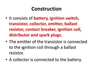 Construction
• It consists of battery, ignition switch,
transistor, collector, emitter, ballast
resistor, contact breaker, ignition coil,
distributor and spark plugs.
• The emitter of the transistor is connected
to the ignition coil through a ballast
resistor.
• A collector is connected to the battery.
 