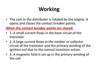 Working
• The cam in the distributor is rotated by the engine. It
opens and closes the contact breaker points.
When the contact breaker points are closed:
• 1. A small current flows in the base circuit of the
transistor.
• 2. A large current flows in the emitter or collector
circuit of the transistor and the primary winding of the
ignition coil due to the normal transistor action.
• 3. A magnetic field is set up in the primary winding of
the coil
 