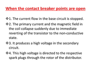 When the contact breaker points are open
1. The current flow in the base circuit is stopped.
2. The primary current and the magnetic field in
the coil collapse suddenly due to immediate
reverting of the transistor to the non-conductive
state.
3. It produces a high voltage in the secondary
circuit.
4. This high voltage is directed to the respective
spark plugs through the rotor of the distributor.
 