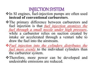 INJECTIONSYSTEM
In SI engines, fuel-injection pumps are often used
instead of conventional carburetors.
The primary difference between carburetors and
fuel injection is that fuel injection atomizes the
fuel through a small nozzle under high pressure,
while a carburetor relies on suction created by
intake air accelerated through a venturi tube to
draw the fuel into the airstream.
Fuel injection into the cylinders distributes the
fuel more evenly to the individual cylinders than
the carburetor system.
Therefore, more power can be developed and
undesirable emissions are reduced.
 