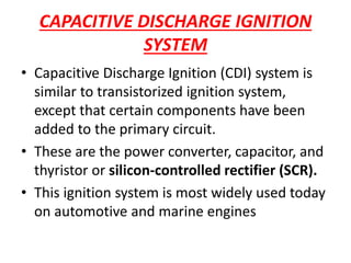CAPACITIVE DISCHARGE IGNITION
SYSTEM
• Capacitive Discharge Ignition (CDI) system is
similar to transistorized ignition system,
except that certain components have been
added to the primary circuit.
• These are the power converter, capacitor, and
thyristor or silicon-controlled rectifier (SCR).
• This ignition system is most widely used today
on automotive and marine engines
 