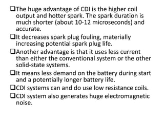 The huge advantage of CDI is the higher coil
output and hotter spark. The spark duration is
much shorter (about 10-12 microseconds) and
accurate.
It decreases spark plug fouling, materially
increasing potential spark plug life.
Another advantage is that it uses less current
than either the conventional system or the other
solid-state systems.
It means less demand on the battery during start
and a potentially longer battery life.
CDI systems can and do use low resistance coils.
CDI system also generates huge electromagnetic
noise.
 