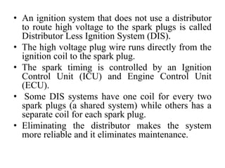 • An ignition system that does not use a distributor
to route high voltage to the spark plugs is called
Distributor Less Ignition System (DIS).
• The high voltage plug wire runs directly from the
ignition coil to the spark plug.
• The spark timing is controlled by an Ignition
Control Unit (ICU) and Engine Control Unit
(ECU).
• Some DIS systems have one coil for every two
spark plugs (a shared system) while others has a
separate coil for each spark plug.
• Eliminating the distributor makes the system
more reliable and it eliminates maintenance.
 