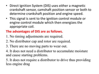 • Direct Ignition System (DIS) uses either a magnetic
crankshaft sensor, camshaft position sensor or both to
determine crankshaft position and engine speed.
• This signal is sent to the ignition control module or
engine control module which then energizes the
appropriate coil.
The advantages of DIS are as follows.
1. No timing adjustments are required.
2. No distributor cap and rotor are required.
3. There are no moving parts to wear out.
4. It does not need a distributor to accumulate moisture
and cause starting problems.
5. It does not require a distributor to drive thus providing
less engine drag
 