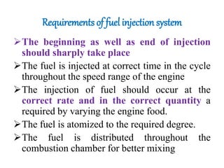 Requirements of fuel injection system
The beginning as well as end of injection
should sharply take place
The fuel is injected at correct time in the cycle
throughout the speed range of the engine
The injection of fuel should occur at the
correct rate and in the correct quantity a
required by varying the engine food.
The fuel is atomized to the required degree.
The fuel is distributed throughout the
combustion chamber for better mixing
 