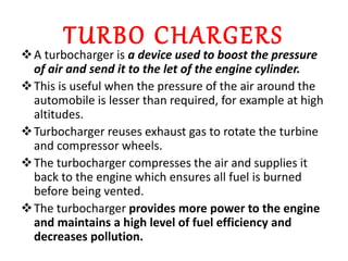 TURBO CHARGERS
A turbocharger is a device used to boost the pressure
of air and send it to the let of the engine cylinder.
This is useful when the pressure of the air around the
automobile is lesser than required, for example at high
altitudes.
Turbocharger reuses exhaust gas to rotate the turbine
and compressor wheels.
The turbocharger compresses the air and supplies it
back to the engine which ensures all fuel is burned
before being vented.
The turbocharger provides more power to the engine
and maintains a high level of fuel efficiency and
decreases pollution.
 