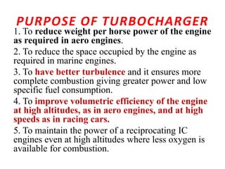 PURPOSE OF TURBOCHARGER
1. To reduce weight per horse power of the engine
as required in aero engines.
2. To reduce the space occupied by the engine as
required in marine engines.
3. To have better turbulence and it ensures more
complete combustion giving greater power and low
specific fuel consumption.
4. To improve volumetric efficiency of the engine
at high altitudes, as in aero engines, and at high
speeds as in racing cars.
5. To maintain the power of a reciprocating IC
engines even at high altitudes where less oxygen is
available for combustion.
 