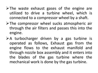 The waste exhaust gases of the engine are
utilized to drive a turbine wheel, which is
connected to a compressor wheel by a shaft.
The compressor wheel sucks atmospheric air
through the air filters and passes this into the
engine.
A turbocharger driven by a gas turbine is
operated as follows, Exhaust gas from the
engine flows to the exhaust manifold and
through nozzle box assembly and it enters into
the blades of the gas turbine where the
mechanical work is done by the gas turbine.
 