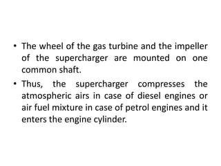 • The wheel of the gas turbine and the impeller
of the supercharger are mounted on one
common shaft.
• Thus, the supercharger compresses the
atmospheric airs in case of diesel engines or
air fuel mixture in case of petrol engines and it
enters the engine cylinder.
 