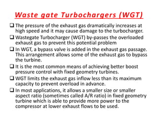 Waste gate Turbochargers (WGT)
 The pressure of the exhaust gas dramatically increases at
high speed and it may cause damage to the turbocharger.
 Wastegate Turbocharger (WGT) by-passes the overloaded
exhaust gas to prevent this potential problem
 In WGT, a bypass valve is added in the exhaust gas passage.
This arrangement allows some of the exhaust gas to bypass
the turbine.
 It is the most common means of achieving better boost
pressure control with fixed geometry turbines.
 WGT limits the exhaust gas inflow less than its maximum
capacity to prevent overload in advance.
 In most applications, it allows a smaller size or smaller
aspect ratio (sometimes called A/R ratio) in fixed geometry
turbine which is able to provide more power to the
compressor at lower exhaust flows to be used.
 