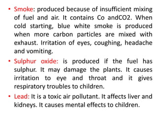 • Smoke: produced because of insufficient mixing
of fuel and air. It contains Co andCO2. When
cold starting, blue white smoke is produced
when more carbon particles are mixed with
exhaust. Irritation of eyes, coughing, headache
and vomiting.
• Sulphur oxide: is produced if the fuel has
sulphur. It may damage the plants. It causes
irritation to eye and throat and it gives
respiratory troubles to children.
• Lead: It is a toxic air pollutant. It affects liver and
kidneys. It causes mental effects to children.
 