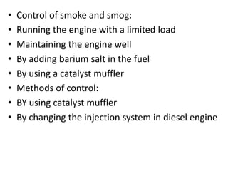 • Control of smoke and smog:
• Running the engine with a limited load
• Maintaining the engine well
• By adding barium salt in the fuel
• By using a catalyst muffler
• Methods of control:
• BY using catalyst muffler
• By changing the injection system in diesel engine
 